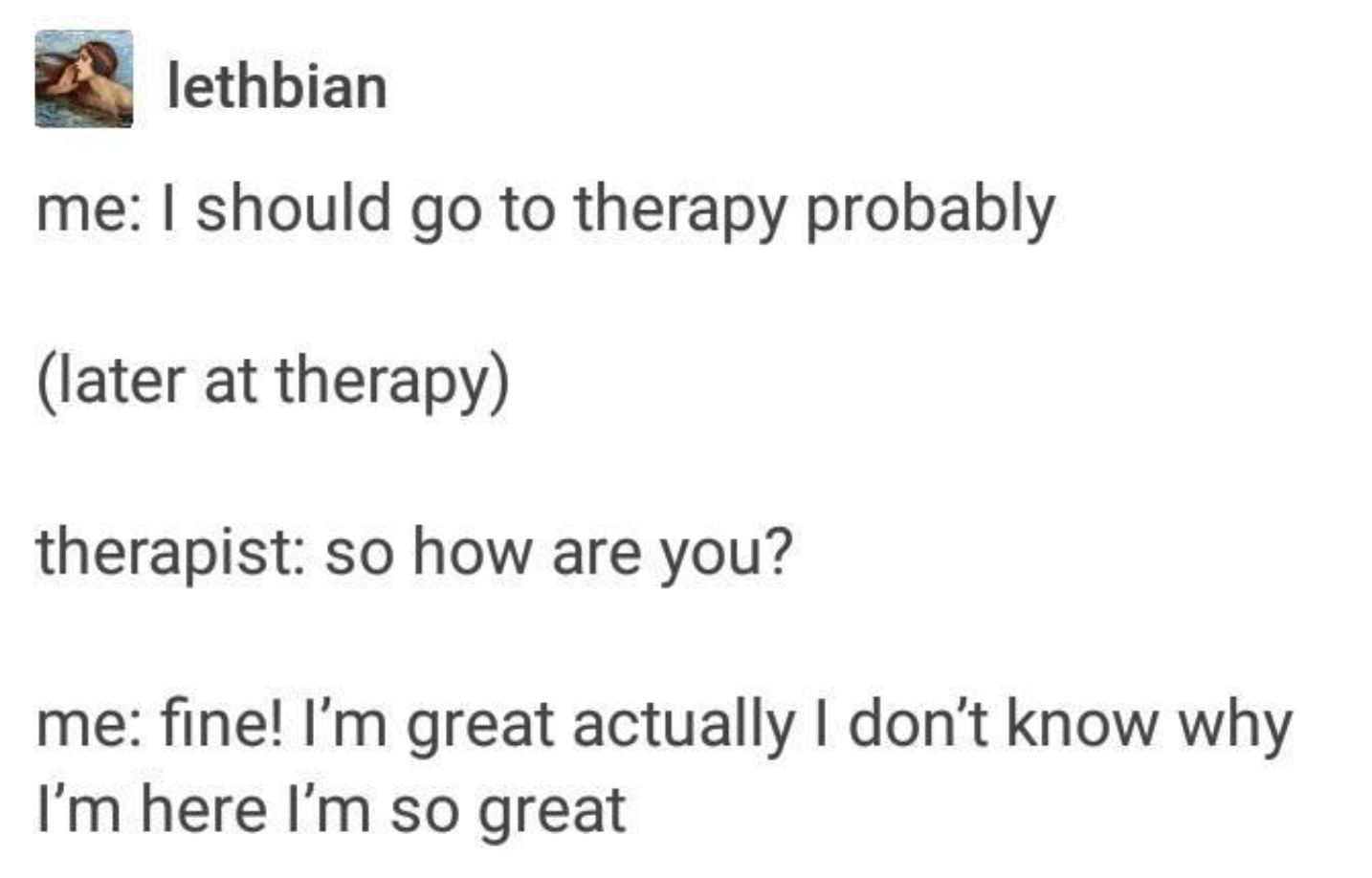 Me: &quot;I should go to therapy probably&quot; (later at therapy) therapist: &quot;so how are you?&quot; Me: &quot;fine! I’m great actually I don’t know why I’m here I’m so great&quot;