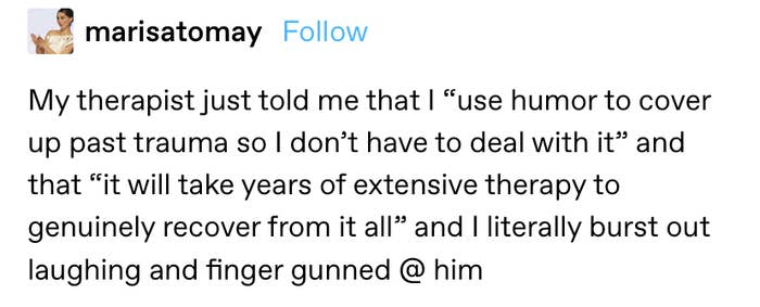 "My therapist just told me that I “use humor to cover up past trauma so I don’t have to deal with it” and that “it will take years of extensive therapy to genuinely recover from it all” and I literally burst out laughing and finger gunned @ him"