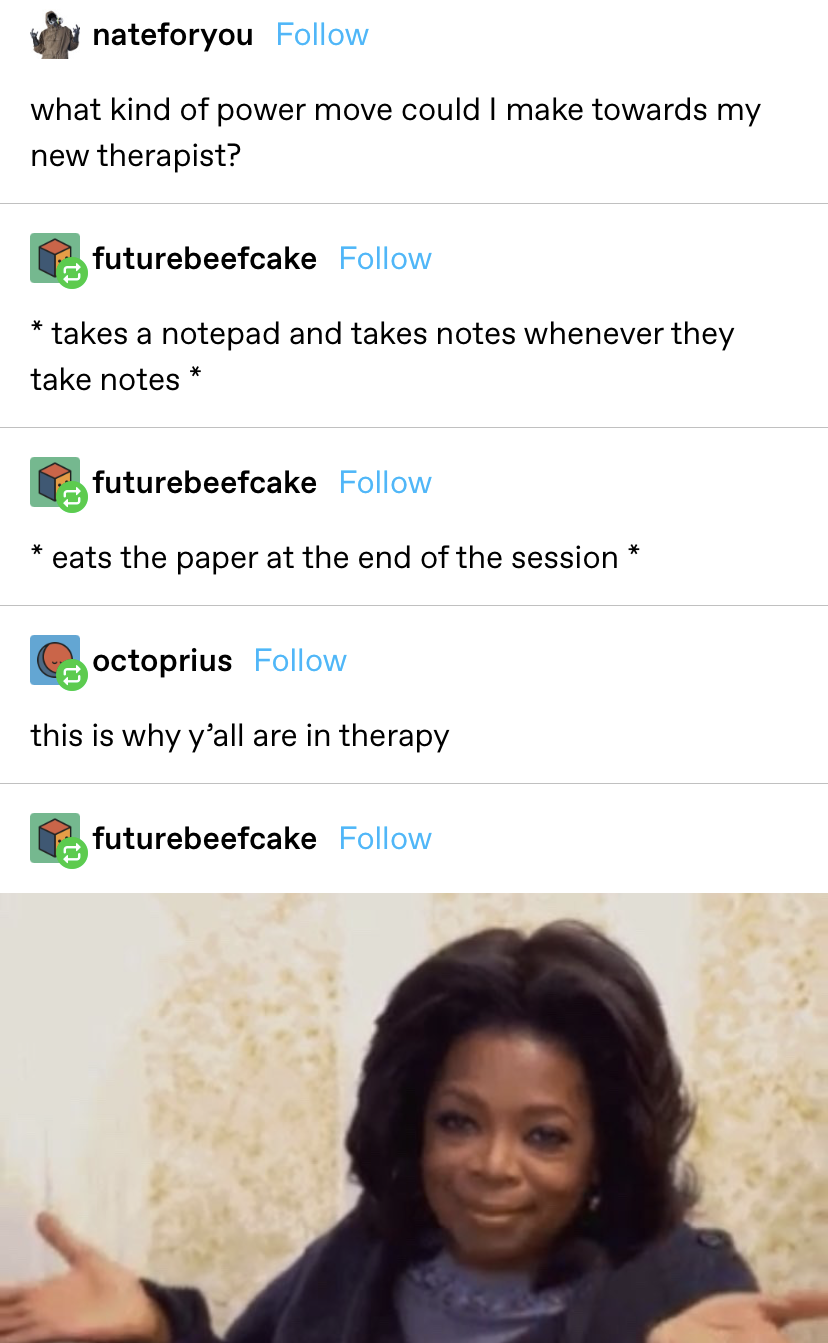 &quot;what kind of power move could I make towards my new therapist?&quot; replies: &quot;takes a notepad and takes notes whenever they take notes&quot; and &quot;eats the paper at the end of the session&quot; with someone replying saying this is why they&#x27;re in therapy