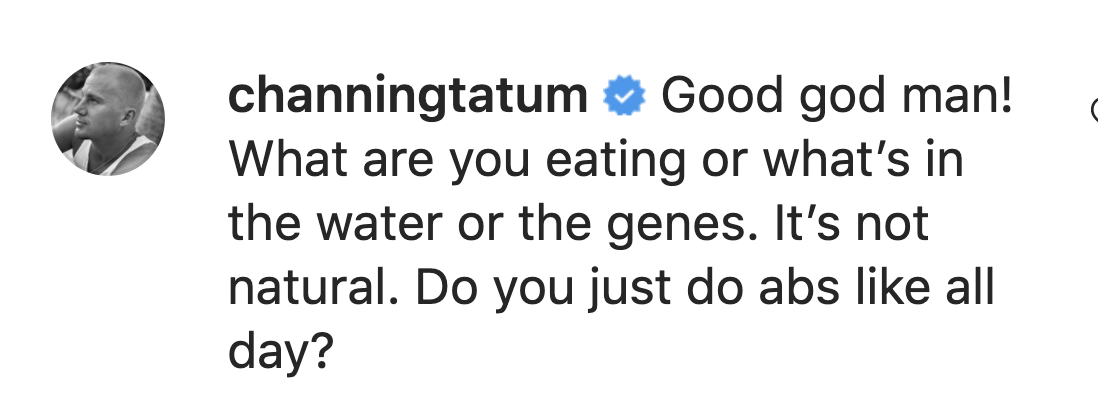 Channing says "Good god man! What are you eating or what's in the water or the genes. It's not natural. Do you just do abs like all day?"