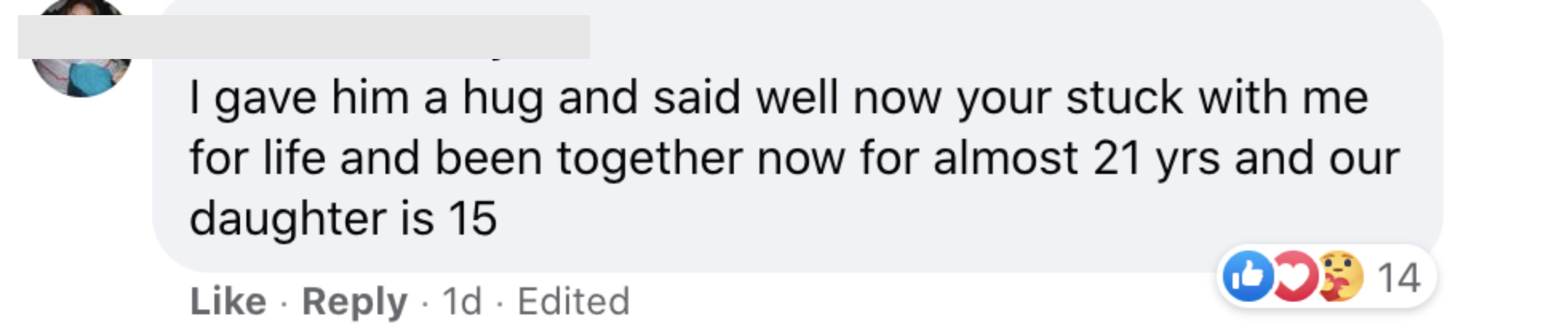 I gave him a hug and said well now you&#x27;re stuck with me for life and we&#x27;ve been together now for almost 21 years and our daughter is 15