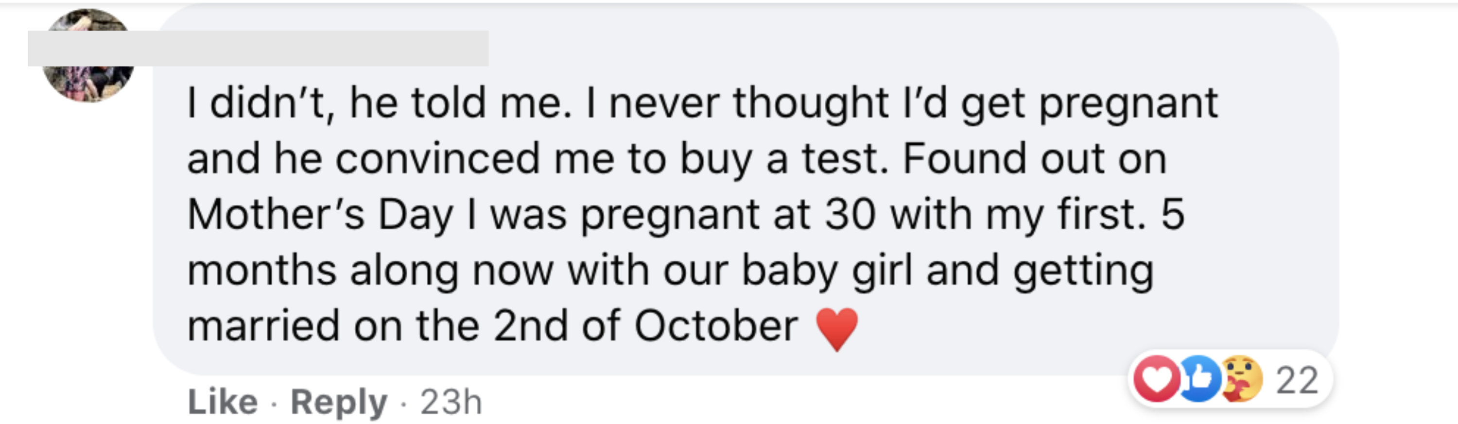 I didn&#x27;t he told me I never thought I&#x27;d get pregnant and he convinced me to buy a test Found out on Mother&#x27;s Day I was pregnant at 30 with my first I&#x27;m five months along now with our baby girl and getting married on the second of October