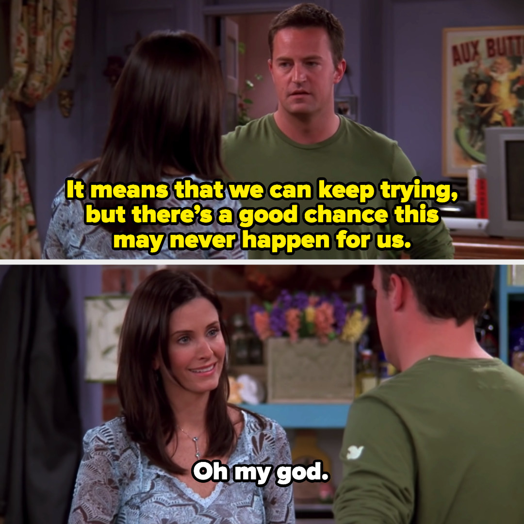Chandler saying, &quot;It means that we can keep trying, but there&#x27;s a good chance this may never happen for us,&quot; and Monica responding, &quot;Oh my god&quot;