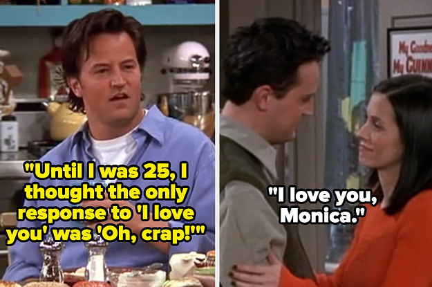 Chandler saying "Until I was 25, I thought the only response to 'I love you' was 'Oh, crap!'" on Friends then later telling Monica he loves her