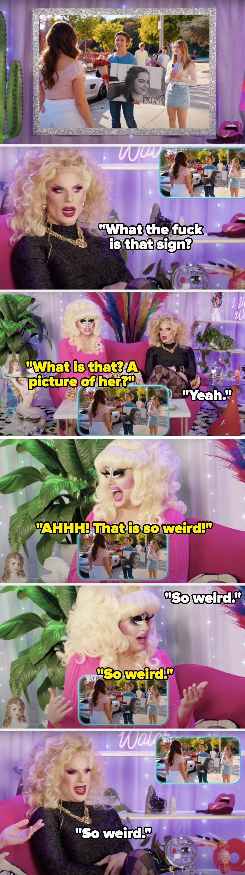 While watching a promposal in the movie He&#x27;s All That, Katya Zamolodchikova says, What the fuck is that sign, Trixie Mattel asks, What is that, a picture of her, Katya says, Yeah, and Trixie screams and says, That is so weird