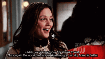 Blair on Gossip Girl saying &quot;ladies, you can get your tiny brains to rest. Once again the world has proven anything you can do, I can do better&quot;
