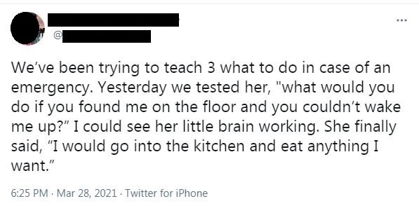 Parent asks child what they would do if they found the parent on the floor unconscious, and the child says &quot;I would go into the kitchen and eat anything I want&quot;