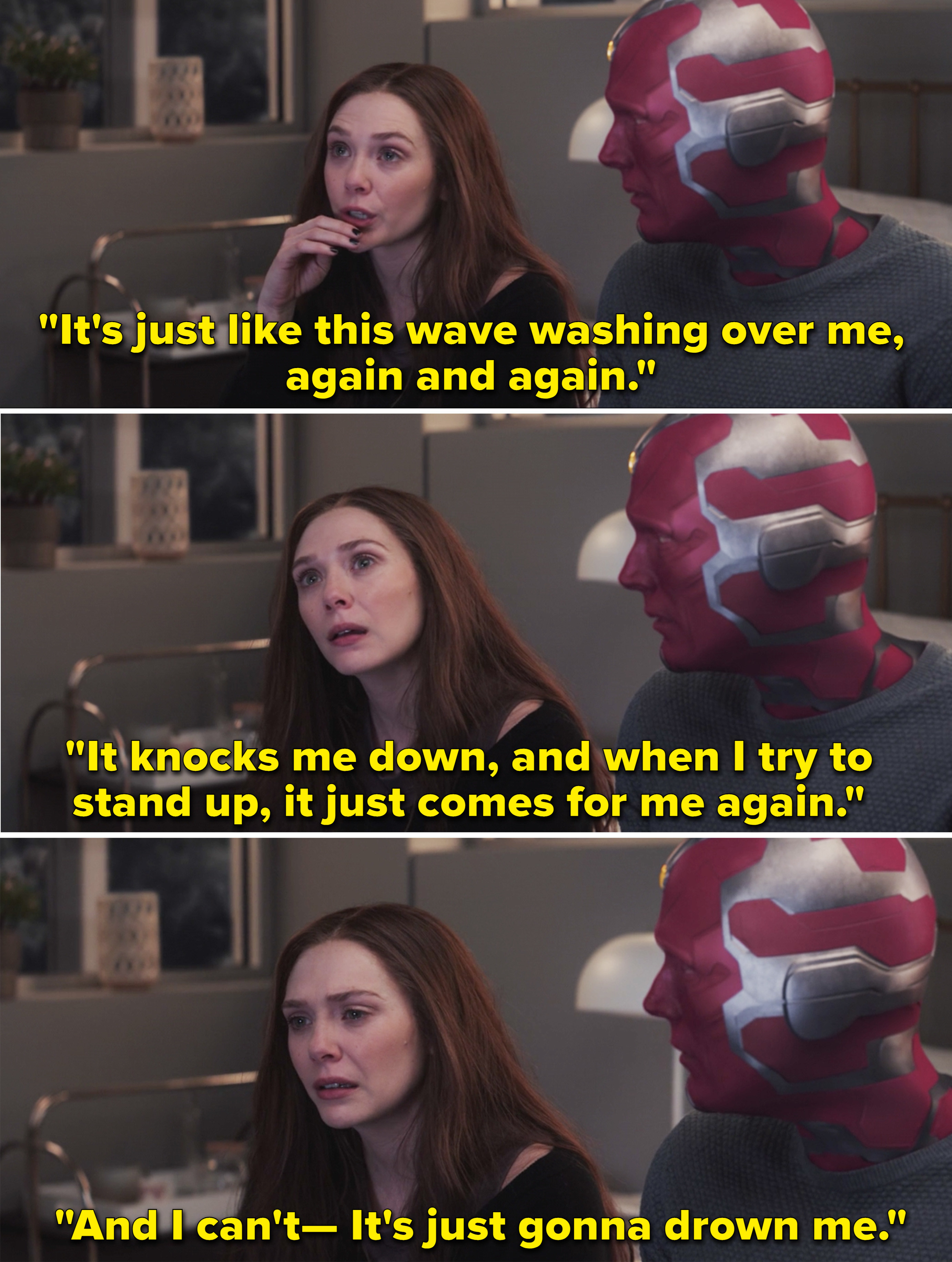 Wanda explaining to Vision how her grief feels like a wave that keeps knocking her down and &quot;It&#x27;s just gonna drown me&quot;