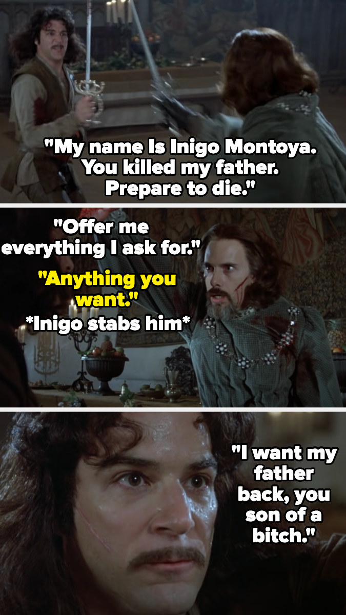Inigo fighting Count Rugen and saying &quot;My name Is Inigo Montoya. You killed my father. Prepare to die&quot; then telling Rugen to offer him anything he wants — Rugen does and Inigo stabs him and says &quot;I want my father back, you son of a bitch&quot;