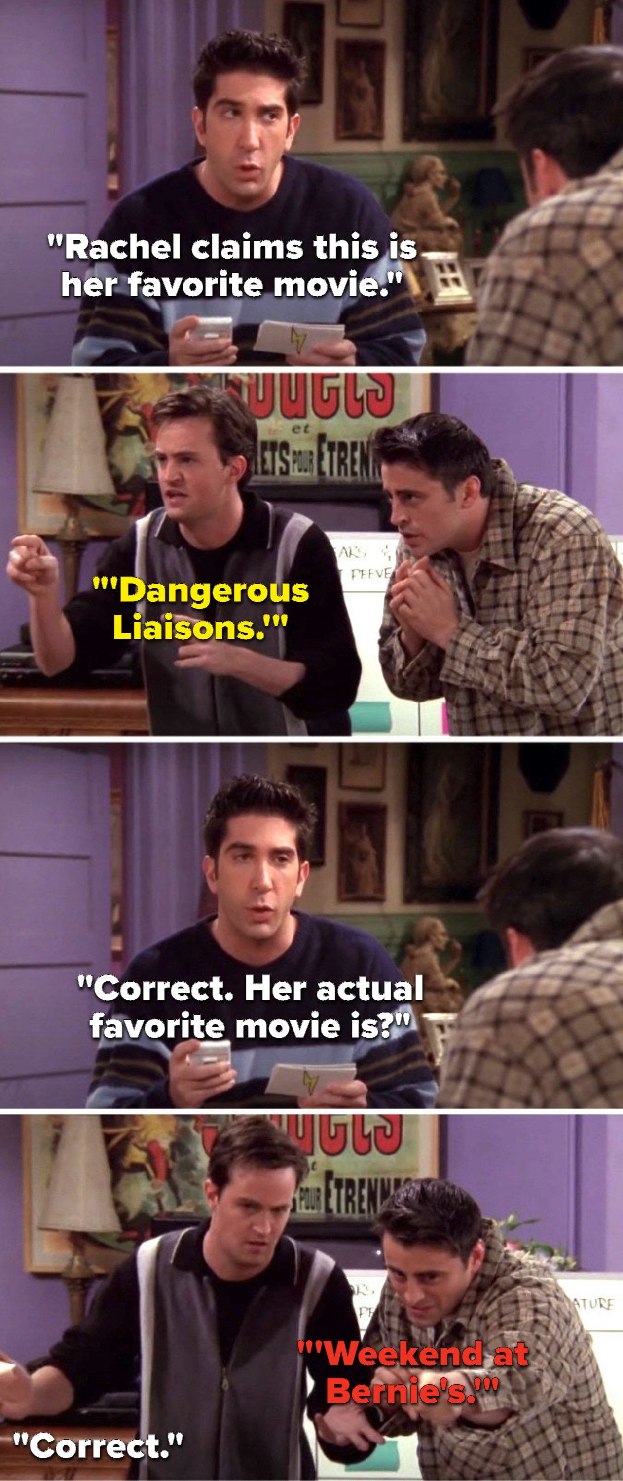 Ross says, Rachel claims this is her favorite movie, Chandler says, Dangerous Liaisons, Ross says, Correct, her actual favorite movie is, Joey says, Weekend at Bernie&#x27;s, and Ross says, Correct
