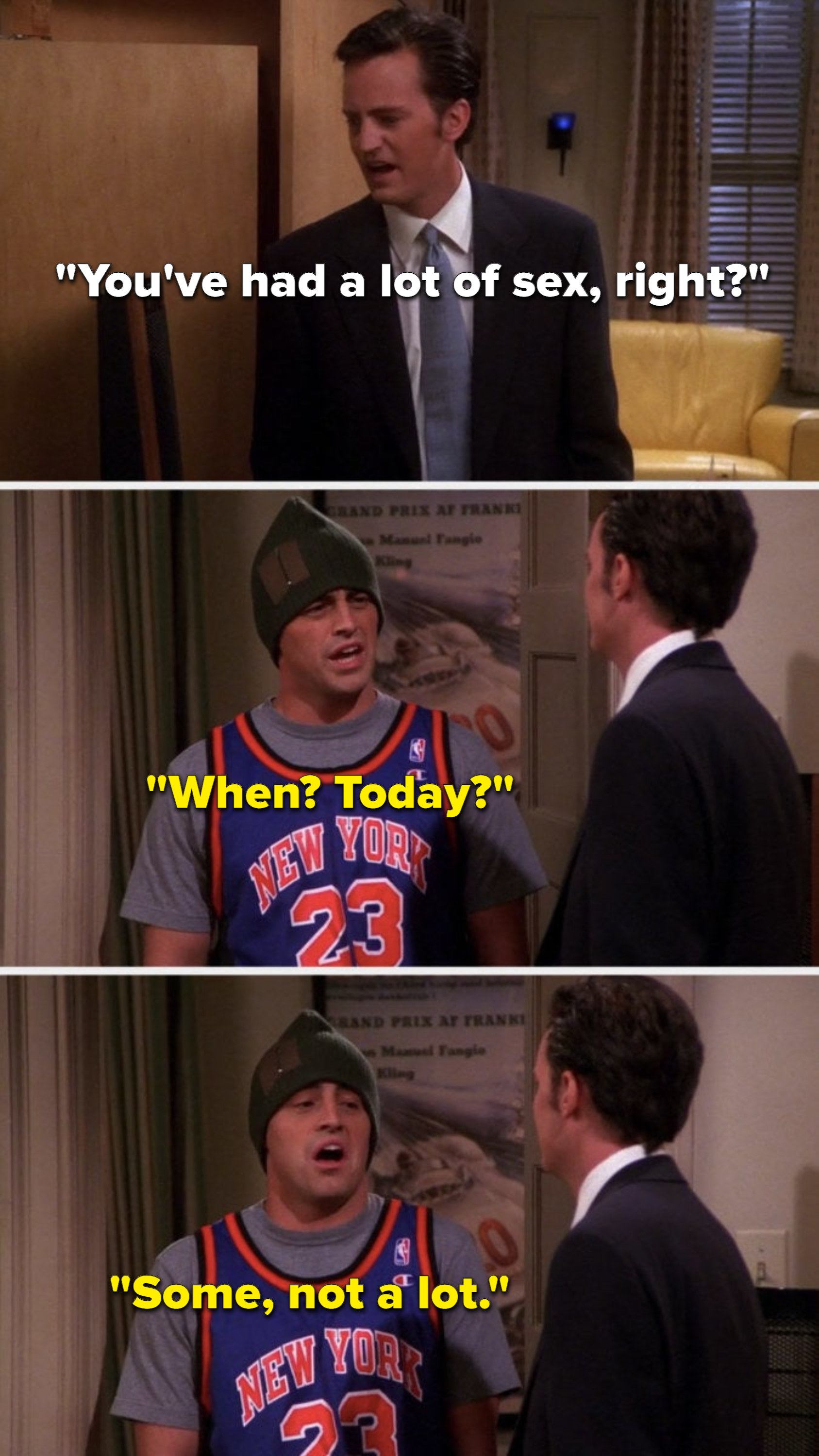 Chandler asks, You&#x27;ve had a lot of sex, right, and Joey says, When, today, some, not a lot