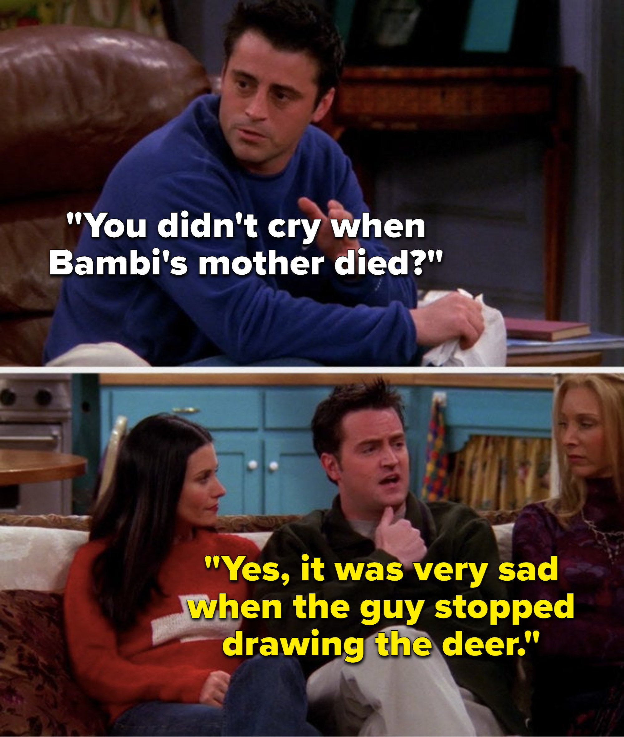 Joey asks, You didn&#x27;t cry when Bambi&#x27;s mother died, and Chandler says, Yes, it was very sad when the guy stopped drawing the deer
