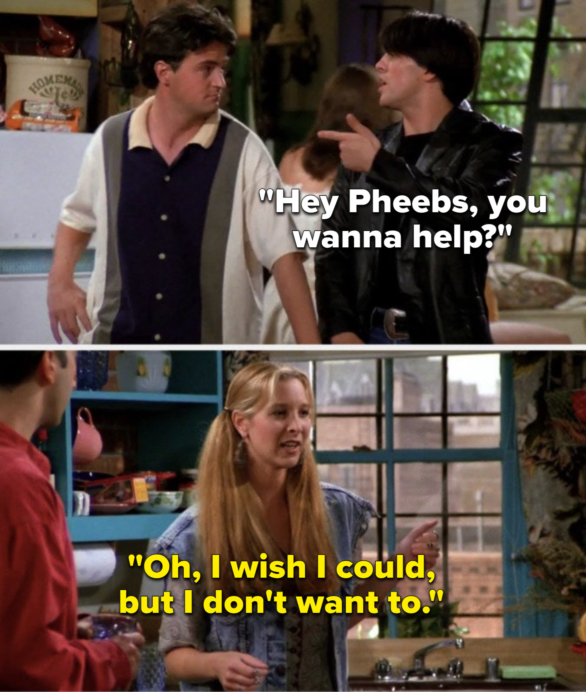 On Friends, Joey says, Hey Pheebs, you wanna help, and Phoebe says, Oh, I wish I could, but I don&#x27;t want to