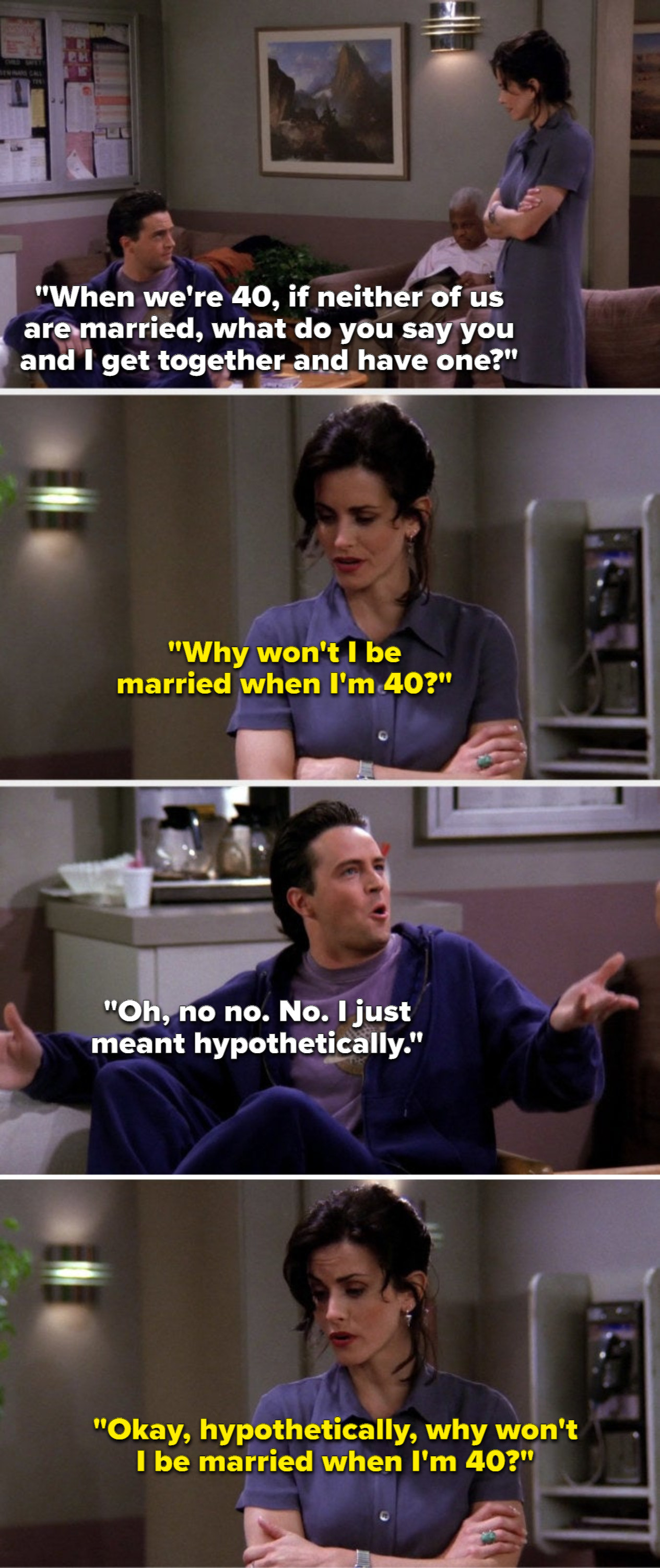 Chandler says, When we&#x27;re 40, if neither of us are married, why don&#x27;t you and I have one, Monica says, Why won&#x27;t I be married when I&#x27;m 40, Chandler says, No, I meant hypothetically, and Monica says, Okay, hypothetically, why won&#x27;t I be married when I&#x27;m 40
