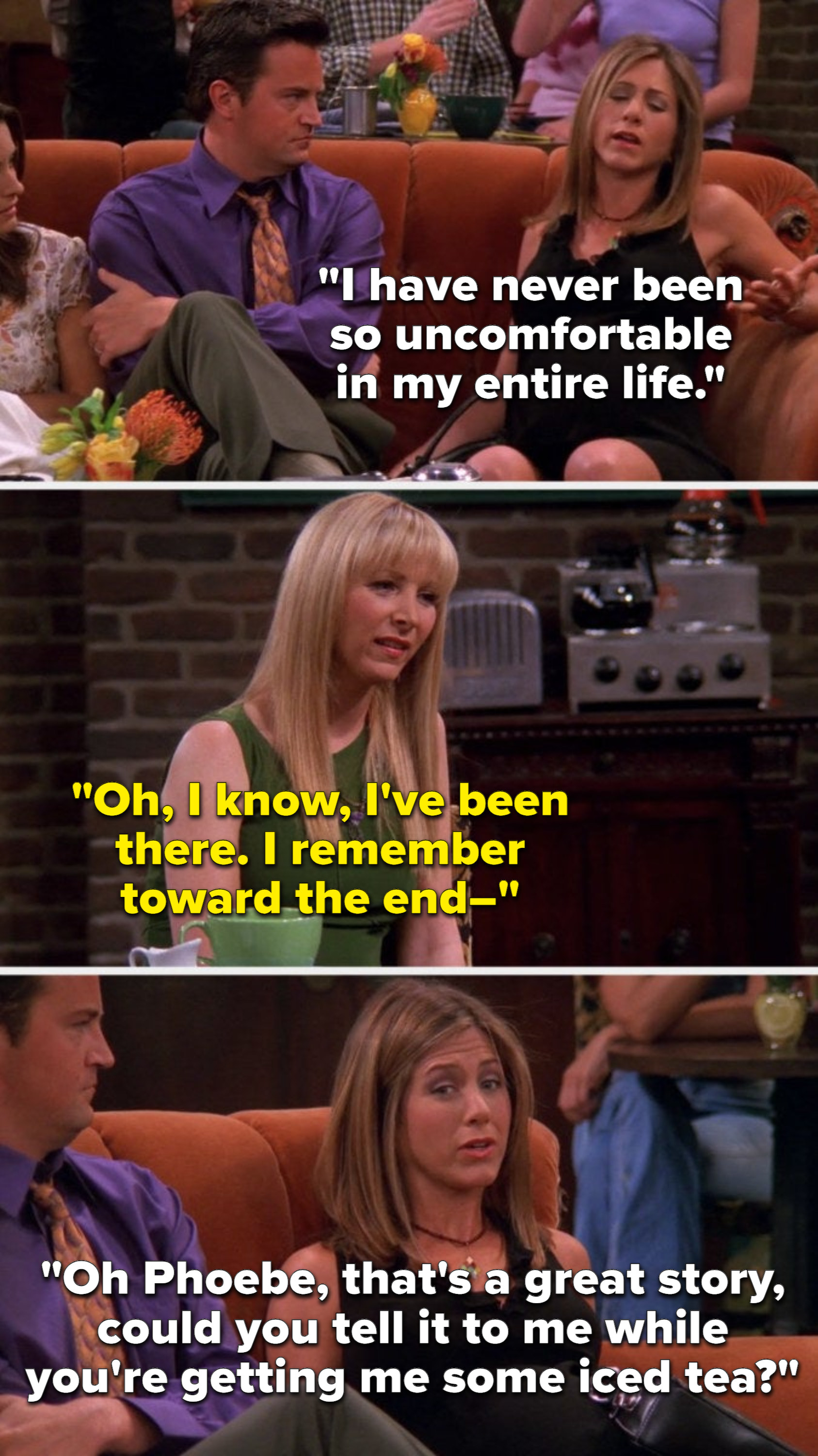 Rachel says, I have never been so uncomfortable in my entire life, Phoebe says, I know, Ive been there, I remember toward the end, and Rachel cuts her off to say, Phoebe, thats a great story, could you tell it to me while you are getting me some iced tea