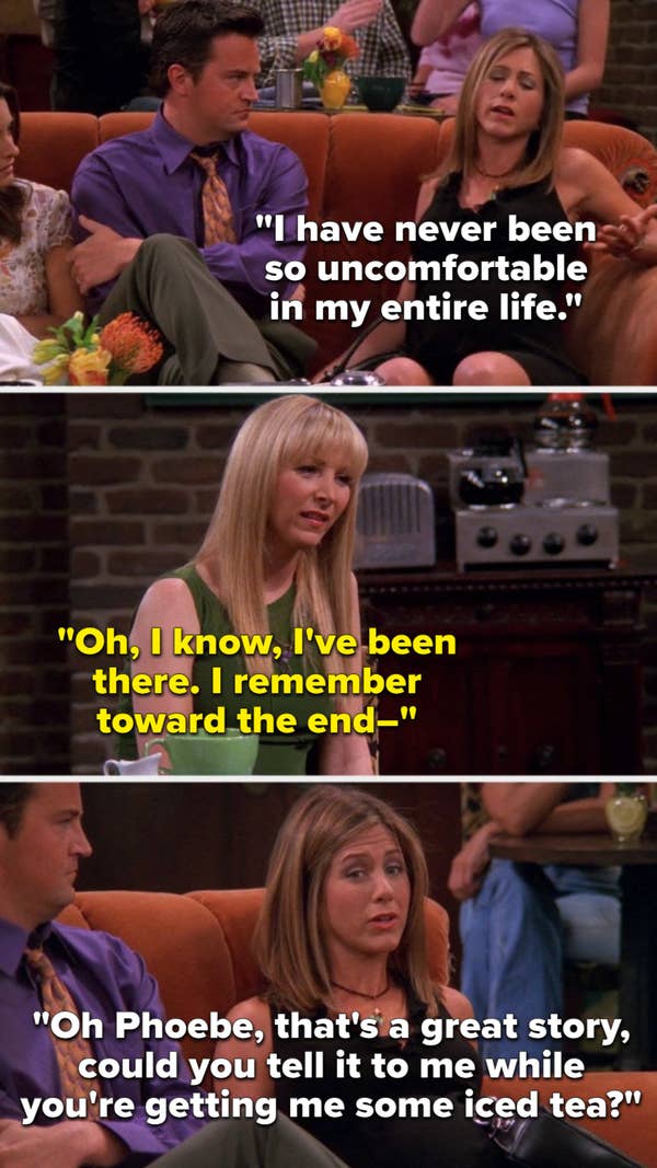 Rachel says, I have never been so uncomfortable in my entire life, Phoebe says, I know, I&#x27;ve been there, I remember toward the end, and Rachel cuts her off to say, Phoebe, that&#x27;s a great story, could you tell it to me while you&#x27;re getting me some iced tea