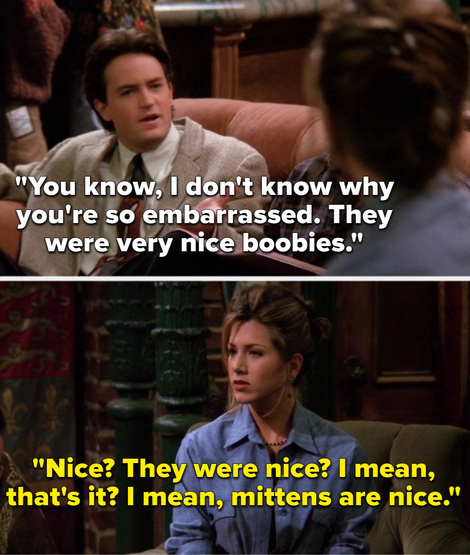 Chandler says, You know, I dont know why you are so embarrassed, they were very nice boobies, and Rachel says, Nice, they were nice, I mean, thats it, I mean, mittens are nice