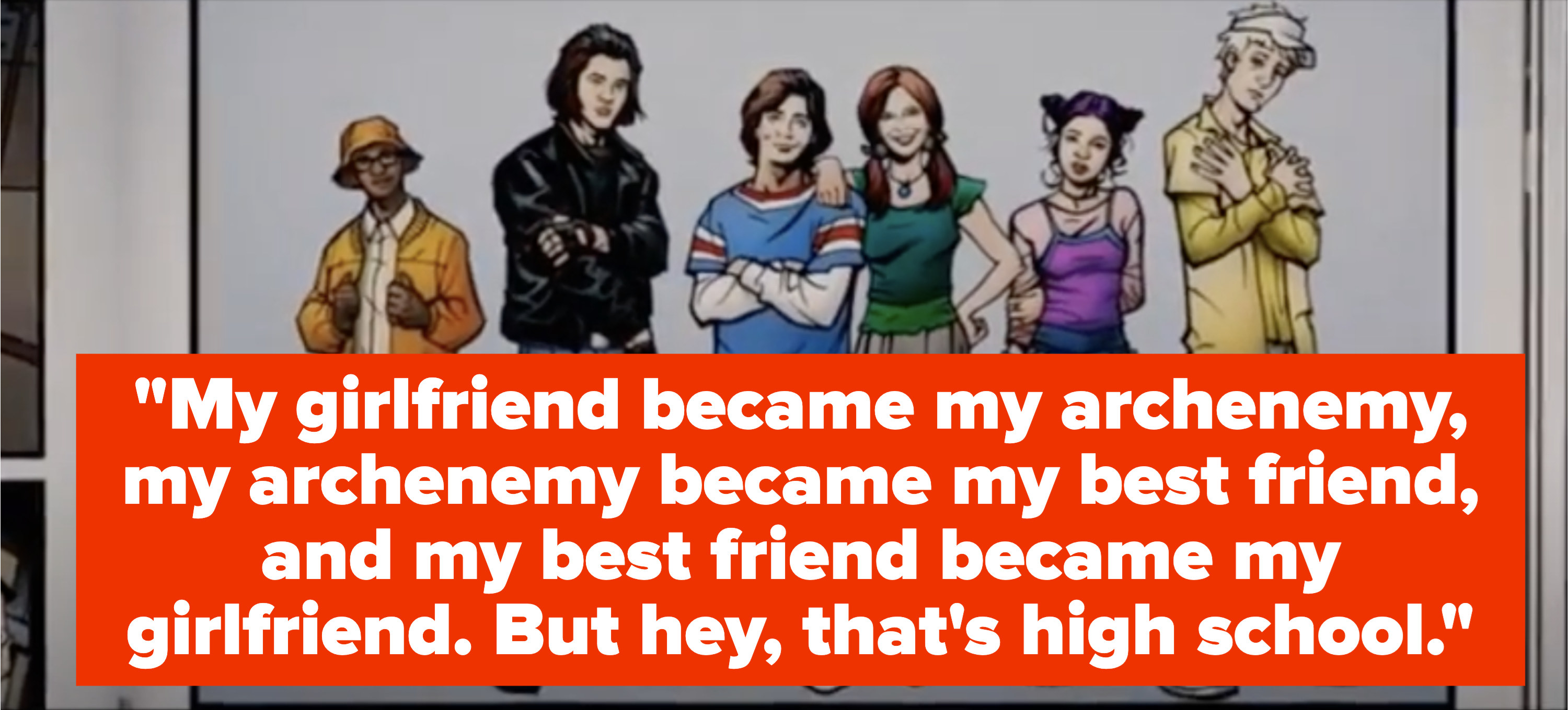 &quot;My girlfriend became my archenemy, my archenemy became my best friend, and my best friend became my girlfriend. But hey, that&#x27;s high school&quot;