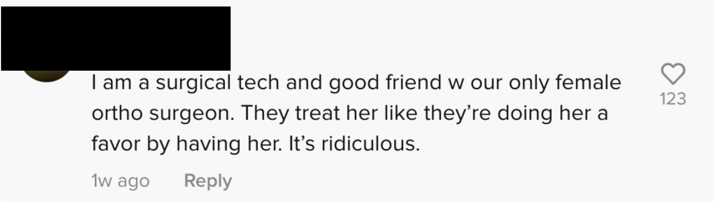 I am a surgical tech and good friend with our only female ortho surgeon. They treat her like they&#x27;re doing her a favor by having her. It&#x27;s ridiculous&quot;