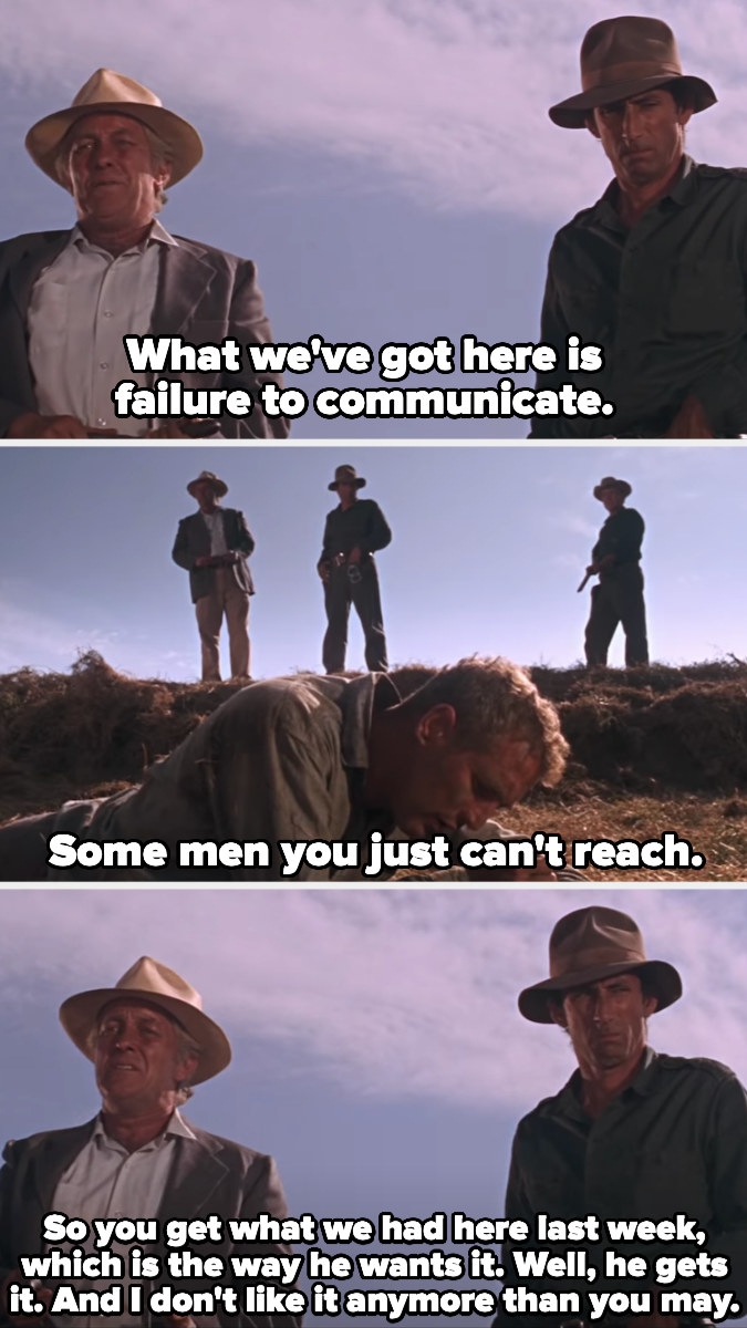 The captain tells the other prisoners that we&#x27;ve got a failure to communicate, some men you just can&#x27;t reach, so you get what we had here last week. Luke is lying in the dirt in leg irons the whole time