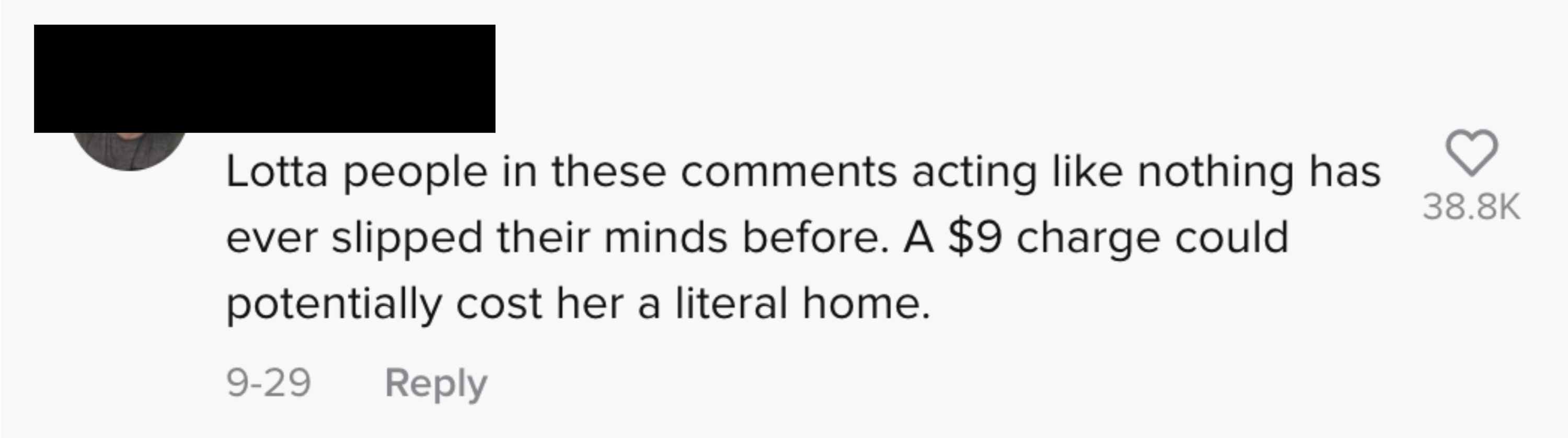 text: Lotta people in these comments acting like nothing has ever slipped their minds before. A $9 charge could potentially cost her a literal home