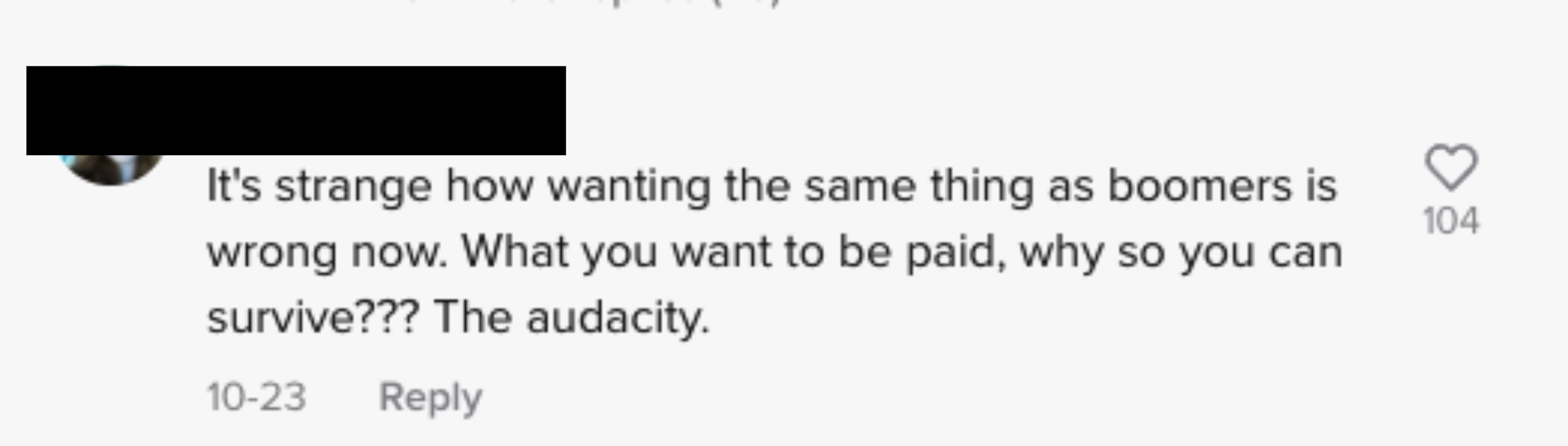 text: it&#x27;s strange how wanting the same thing as boomers is wrong now. you want to be paid? why so you can survive? the audacity