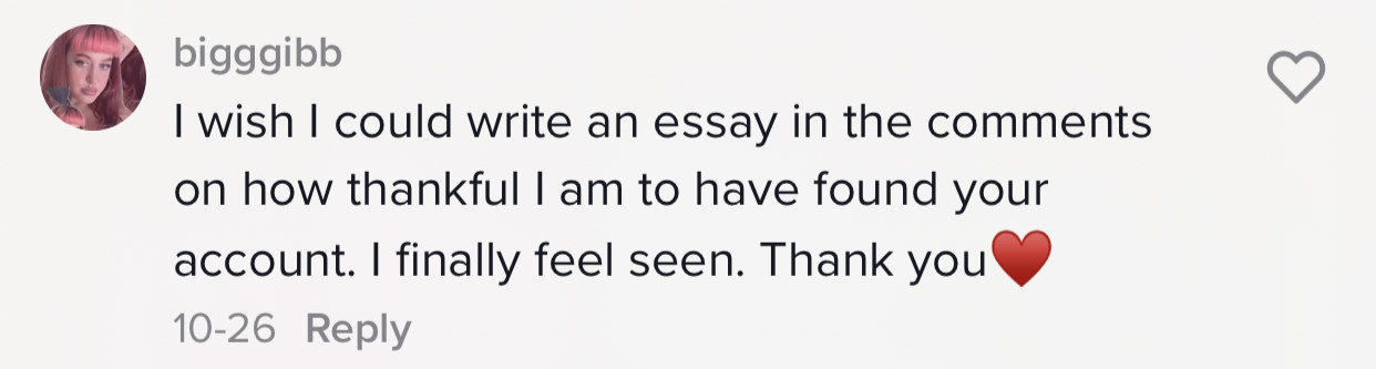 One person says &quot;I wish I could write an essay in the comments on how thankful I am to have found your account. I finally feel seen . Thank you [heart emoji]