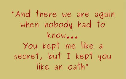 And there we are again when nobody had to know...you kept me like a secret, but I kept you like an oath