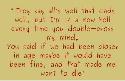 They say all&#x27;s well that ends well, but I&#x27;m in a new hell every time you double-cross my mind. You said if we had been closer in age maybe it would been fine, and that made me want to die