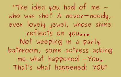 The idea you had of me - who was she? A never-needy, ever lovely jewel, whose shine reflects on you...Not weeping in a party bathroom, some actress asking me what happened: You. That&#x27;s what happened: You