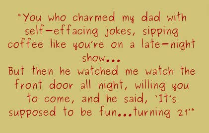 You who charmed my dad with self-effacing jokes, sipping coffee like you&#x27;re on a late-night show...But then he watched me watch the front door all night, willing you to come, and he said, It&#x27;s supposed to be fun...turning 21