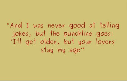 And I was never good at telling jokes, but the punchline goes: I&#x27;ll get older, but your lovers stay my age