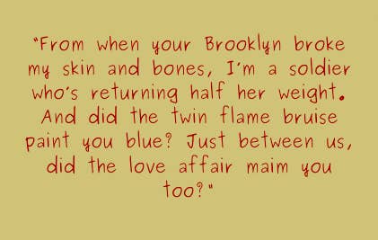 From when your Brooklyn broke my skin and bones, I&#x27;m a soldier who&#x27;s returning half her weight. And did the twin flame bruise paint you blue? just between us, did the love affair main you too?