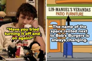IT Crowd's "Have you tried turning it off and on again?" side by side with Bob's Burgers The name of the space rented next to Bob's restaurant is always changing