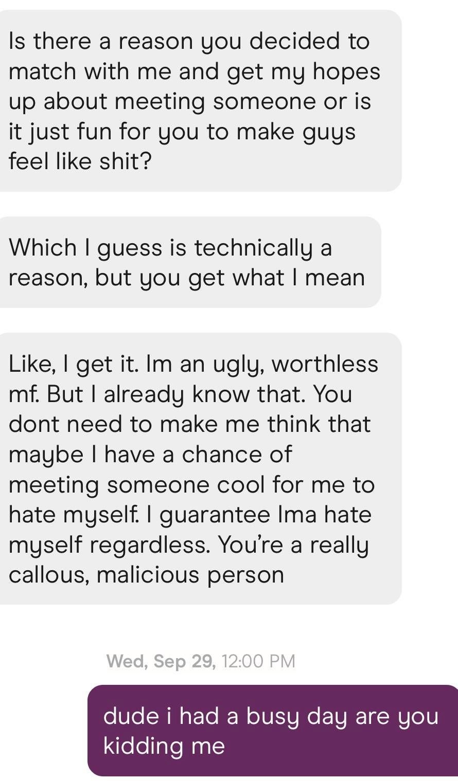 Guy asks if there&#x27;s a reason the girl decided to match with him and get his hopes up or if she just likes making guys feel like shit, then calls her callous and malicious and says he already knows he&#x27;s ugly and worthless