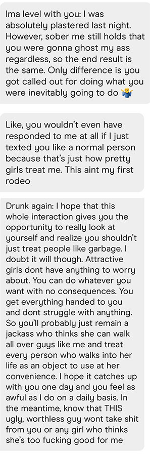 The guy says he was drunk when he sent the other message but still believes the girl would&#x27;ve ghosted him. then later is drunk again and says he hopes she learns not to walk all over guys and says pretty girls have no struggles