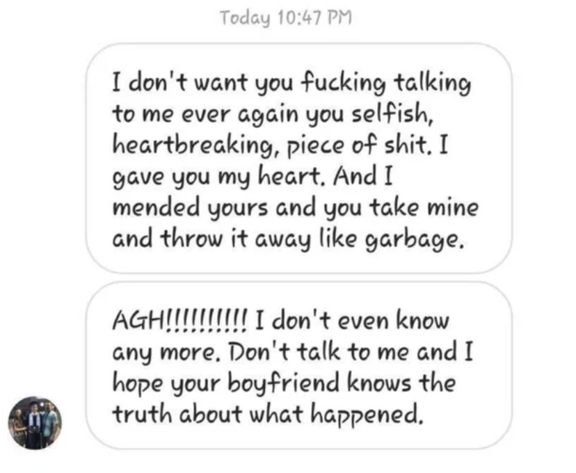 &quot;I don&#x27;t want you fucking talking to me ever again you selfish, heartbreaking piece of shit. I gave you my heart. And I mended yours and you take mine and throw it away like garbage. AGH! I don&#x27;t even know anymore. Don&#x27;t talk to me&quot;