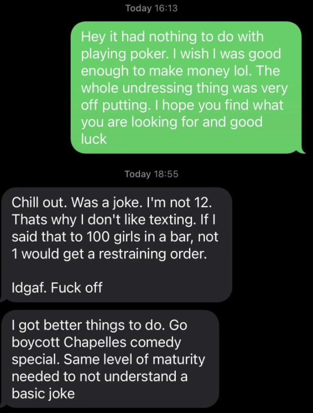 The girl says it has nothing to do with poker, then calls the undressing thing &quot;off-putting&quot; and he says it was a joke and that if he said it to 100 girls in a bar, not one would get a restraining order