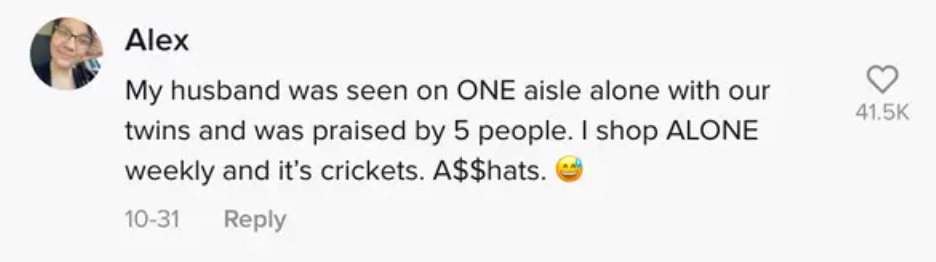 My husband was seen on ONE aisle alone with our twins and was praised by 5 people. I shop ALONE weekly and it&#x27;s crickets. Asshats