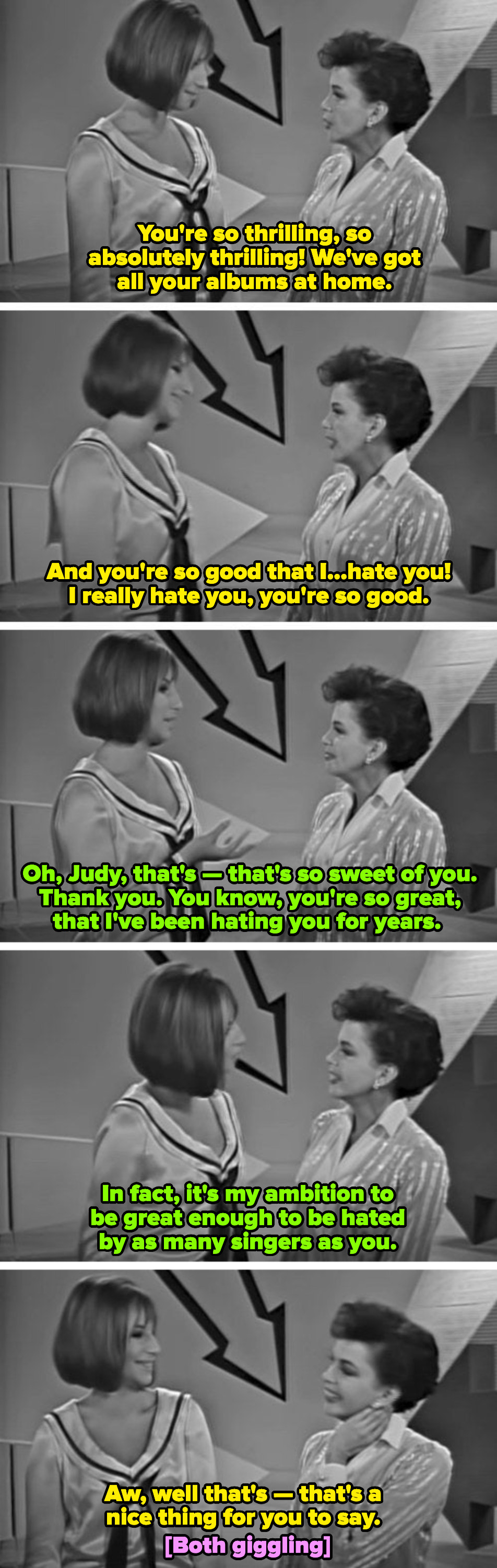 Barbra and Judy on &quot;The Judy Garland Show.&quot; Judy to Barbra: &quot;You&#x27;re so good that I...hate you! I hate you you&#x27;re so good.&quot; Barbra to Judy: &quot;You&#x27;re so great, that I&#x27;ve been hating you for years&quot;