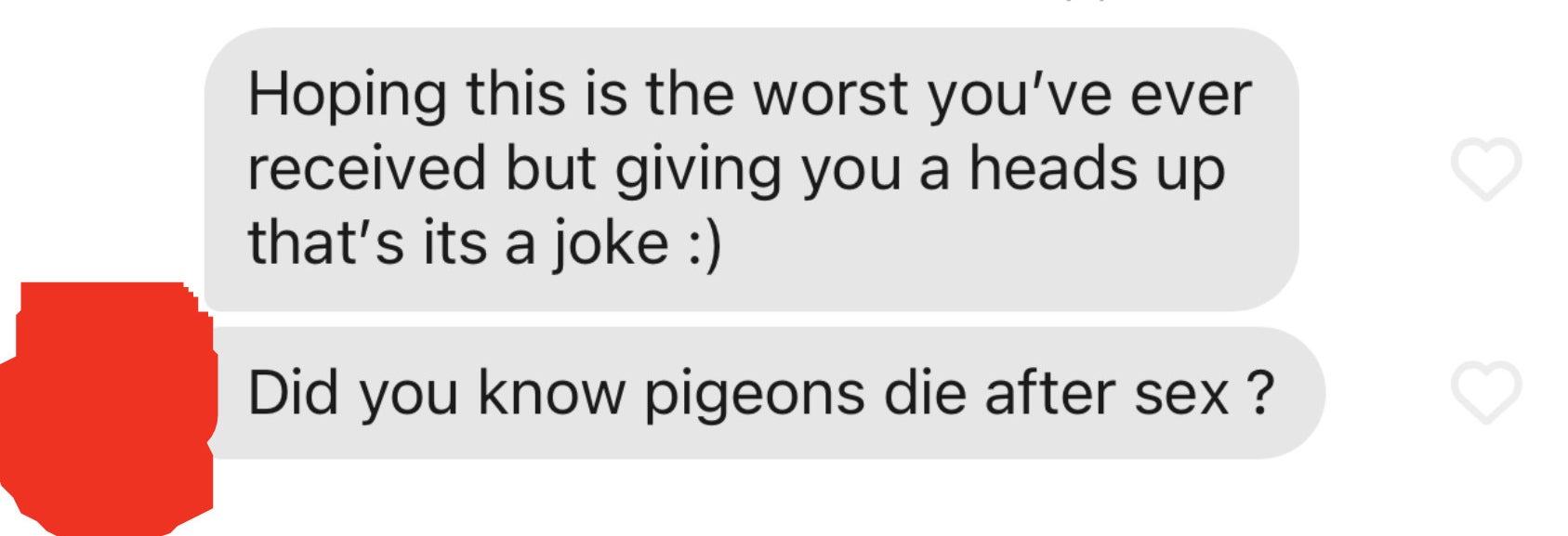 Hoping this is the worst you&#x27;ve ever received but giving you a heads up that it&#x27;s a joke :) Did you know pigeons die after sex?