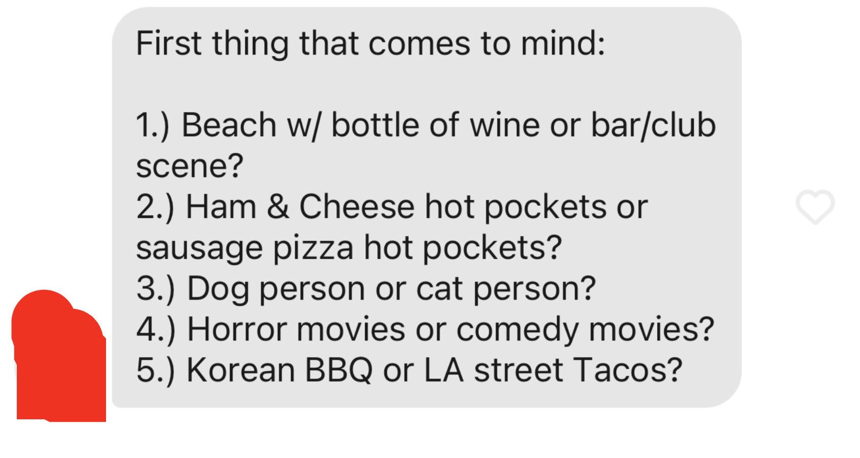 First thing that comes to mind: 1. Beach w/ bottle of wine or bar/club scene? 2. Ham &amp;amp; Cheese hot pockets or sausage pizza hot pockets? 3. Dog person or cat person? 4. Horror movies or comedy movies? 5. Korean BBQ or LA street Tacos?