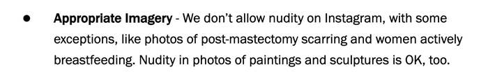 Appropriate imagery - We don&#x27;t allow nudity on IG, with some exceptions,  like photos of post-mastectomy scarring and women actively breastfeeding. Nudity in photos of paintings and sculptures is OK, too
