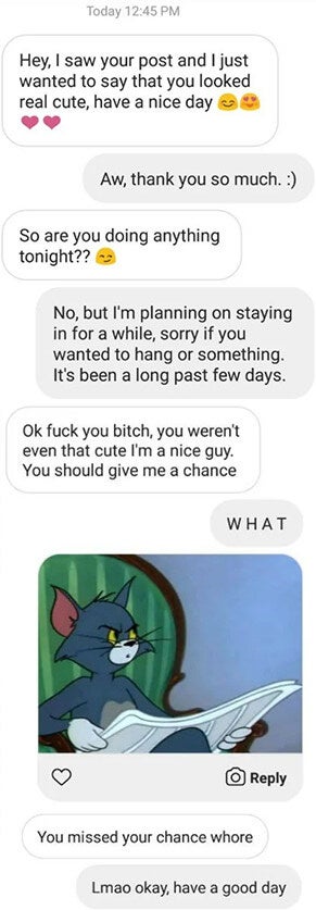 Guy calls a girl cute and she says thanks then he asks her to hang and she says she&#x27;s planning on staying in then the guy says &quot;fuck you bitch, you weren&#x27;t even that cute I&#x27;m a nice guy you should give me a chance&quot; then that she missed her chance