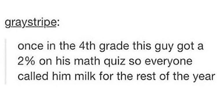 tumblr post reading once in 4th grade thisi guy got a 2% on his math quiz so everyone called hiim milk