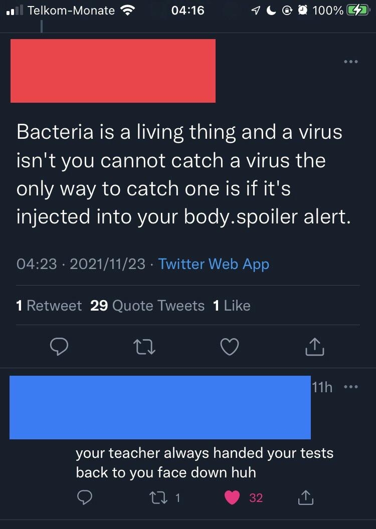 Person who says some anti-vax nonsense about viruses not being alive, so you can only catch them if they&#x27;re injected into your body, and someone responds &quot;Your teacher always handed your tests back to you facedown, huh&quot;