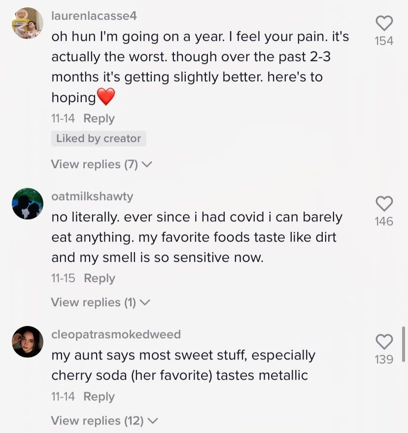 Comments include: &quot;Ever since I had covid I can barely eat anything; my favorite foods taste like dirt&quot; and &quot;My aunt says most sweet stuff, especially cherry soda (her favorite) tastes metallic&quot;