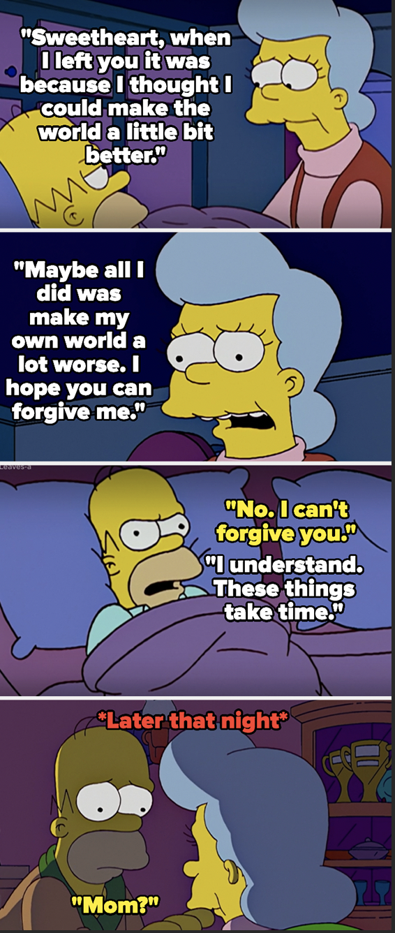 Homer&#x27;s mom says she left because she wanted to make the world a better place, but that she just made her on world worse, and asks Homer to forgive her — Homer says no, but later that night changes his mind and goes to find her but she&#x27;s dead