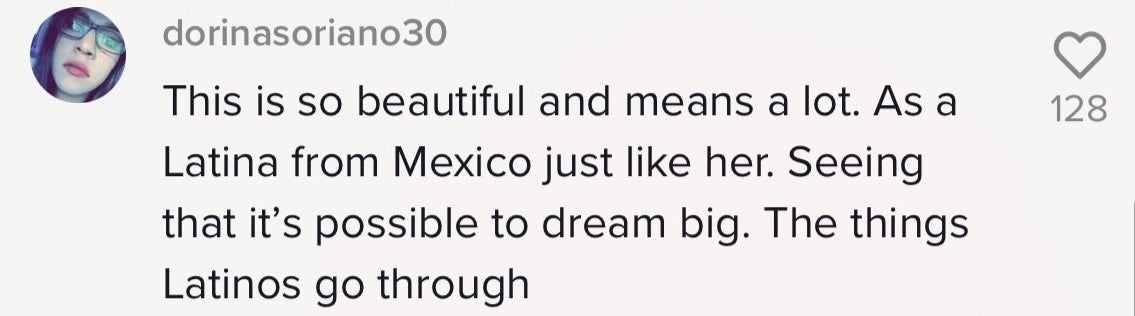 A comment that says, &quot;This is so beautiful and means a lot. As a Latina from Mexico just like her. Seeing that it&#x27;s possible to dream big. The things Latinos go through.&quot;
