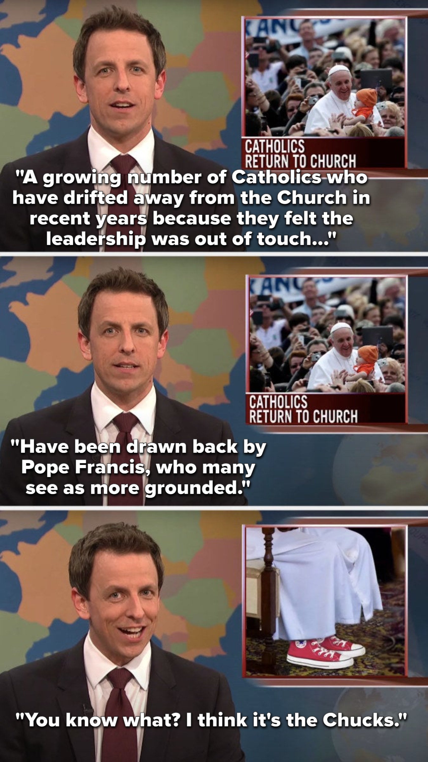 Meyers says, Catholics who drifted away in recent years because they felt leadership was out of touch have been come due to Pope Francis, who many see as grounded, then he says, I think it's the Chucks next to a picture of the Pope wearing red converse